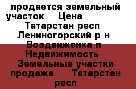 продается земельный участок. › Цена ­ 350 000 - Татарстан респ., Лениногорский р-н, Воздвиженка п. Недвижимость » Земельные участки продажа   . Татарстан респ.